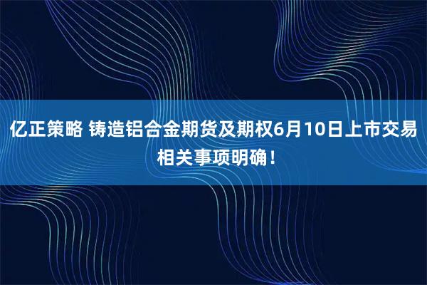 亿正策略 铸造铝合金期货及期权6月10日上市交易 相关事项明确！