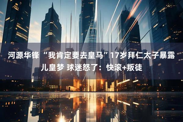 河源华锋 “我肯定要去皇马”17岁拜仁太子暴露儿皇梦 球迷怒了：快滚+叛徒