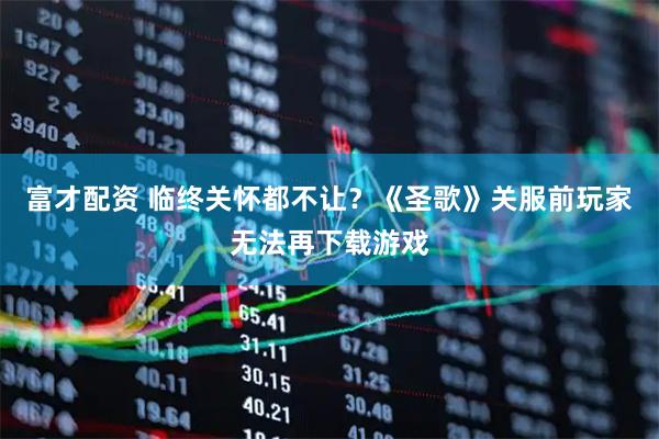 富才配资 临终关怀都不让？《圣歌》关服前玩家无法再下载游戏