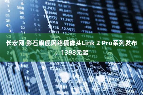 长宏网 影石旗舰网络摄像头Link 2 Pro系列发布，1398元起