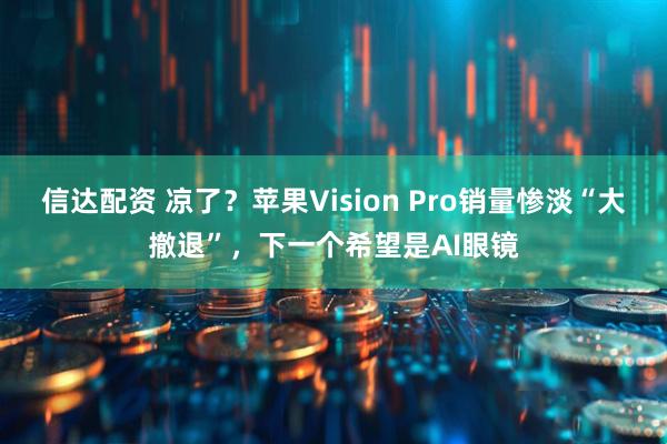 信达配资 凉了？苹果Vision Pro销量惨淡“大撤退”，下一个希望是AI眼镜