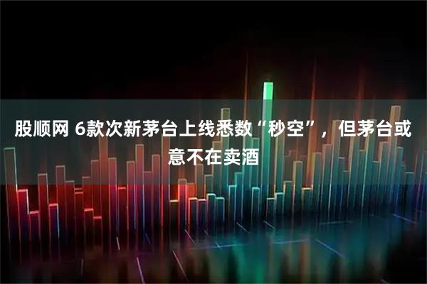 股顺网 6款次新茅台上线悉数“秒空”，但茅台或意不在卖酒