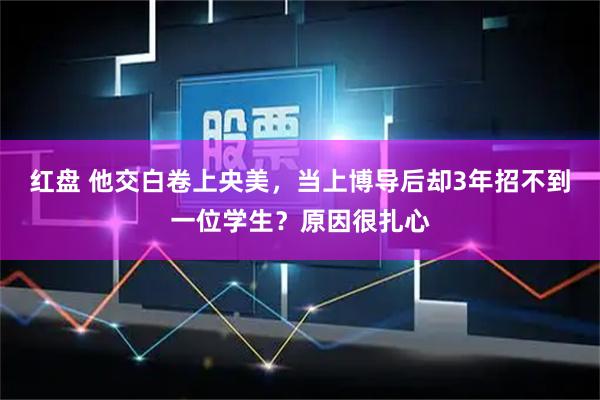 红盘 他交白卷上央美，当上博导后却3年招不到一位学生？原因很扎心