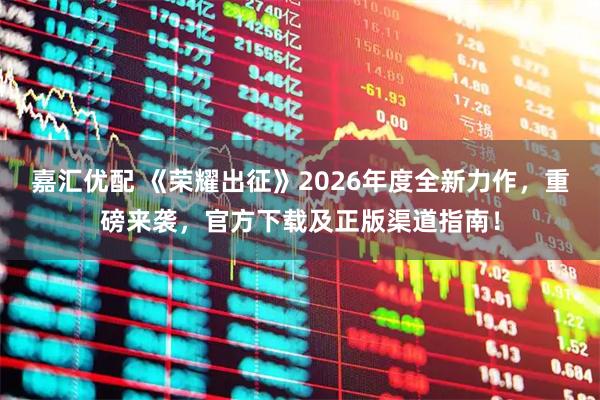 嘉汇优配 《荣耀出征》2026年度全新力作，重磅来袭，官方下载及正版渠道指南！