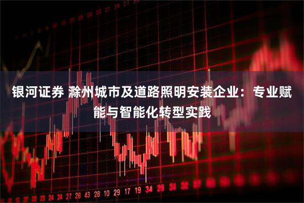 银河证券 滁州城市及道路照明安装企业：专业赋能与智能化转型实践