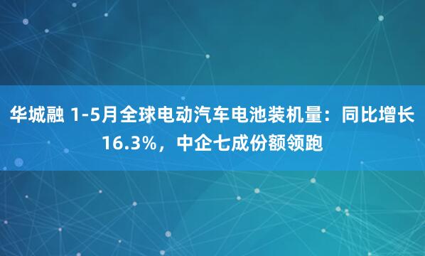 华城融 1-5月全球电动汽车电池装机量:同比增长16.3%,中企七成份额领跑