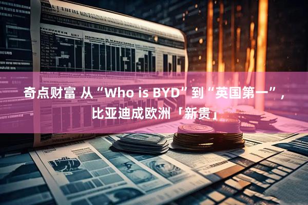 奇点财富 从“Who is BYD”到“英国第一”,比亚迪成欧洲「新贵」